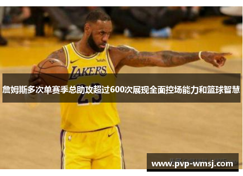 詹姆斯多次单赛季总助攻超过600次展现全面控场能力和篮球智慧