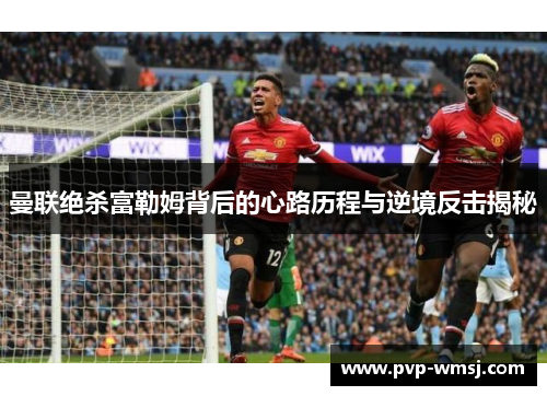 曼联绝杀富勒姆背后的心路历程与逆境反击揭秘