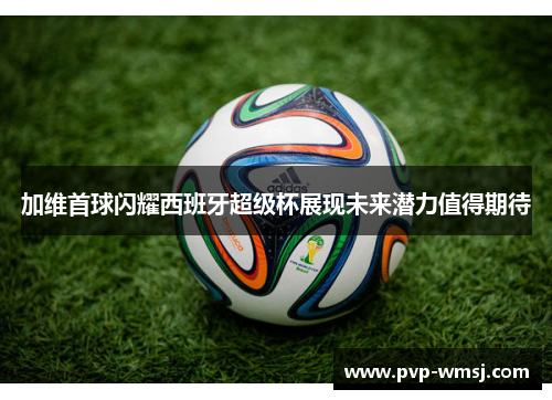 加维首球闪耀西班牙超级杯展现未来潜力值得期待