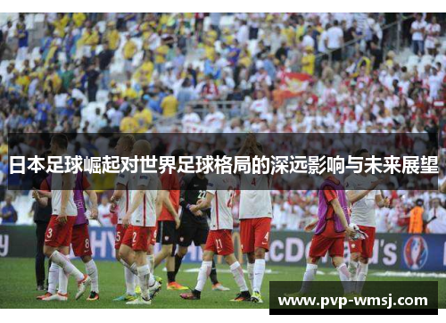 日本足球崛起对世界足球格局的深远影响与未来展望