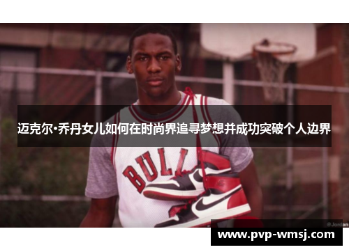 迈克尔·乔丹女儿如何在时尚界追寻梦想并成功突破个人边界